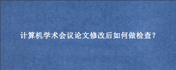 计算机学术会议论文修改后如何做检查？