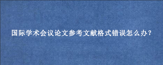 国际学术会议论文参考文献格式错误怎么办？