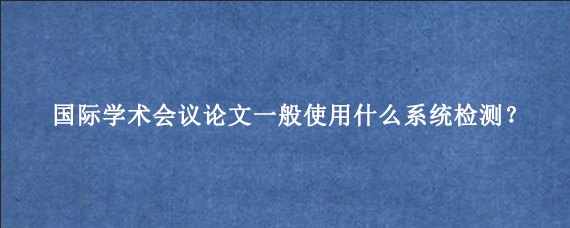 国际学术会议论文一般使用什么系统检测？