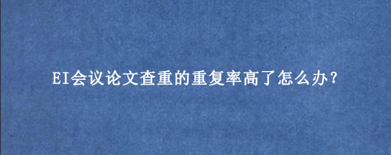 EI会议论文查重的重复率高了怎么办？