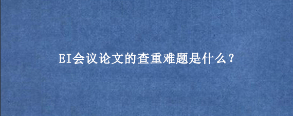 EI会议论文的查重难题是什么？