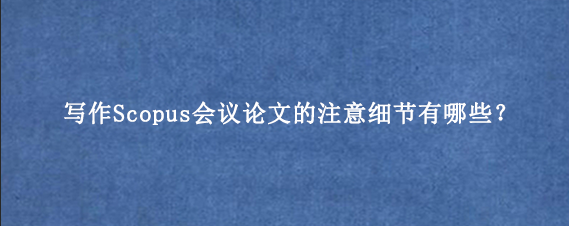 写作Scopus会议论文的注意细节有哪些？