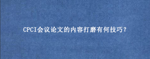 CPCI会议论文的内容打磨有何技巧？