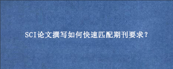 SCI论文撰写如何快速匹配期刊要求？