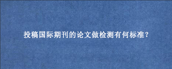 投稿国际期刊的论文做检测有何标准？
