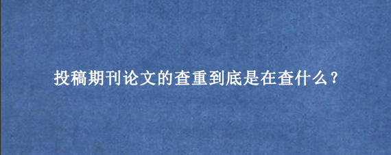 投稿期刊论文的查重到底是在查什么？