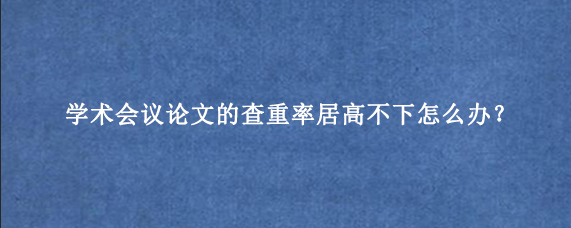 学术会议论文的查重率居高不下怎么办？