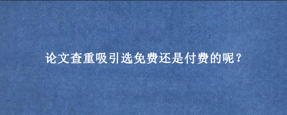 论文查重吸引选免费还是付费的呢？