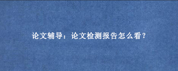 论文辅导：论文检测报告怎么看？