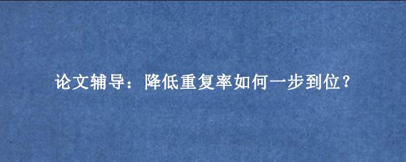 论文辅导：降低重复率如何一步到位？