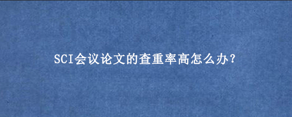 SCI会议论文的查重率高怎么办？