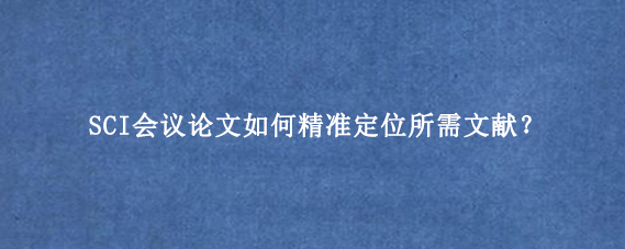 SCI会议论文如何精准定位所需文献？