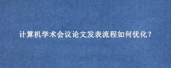 计算机学术会议论文发表流程如何优化？