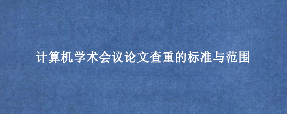 计算机学术会议论文查重的标准与范围