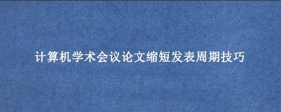 计算机学术会议论文缩短发表周期技巧
