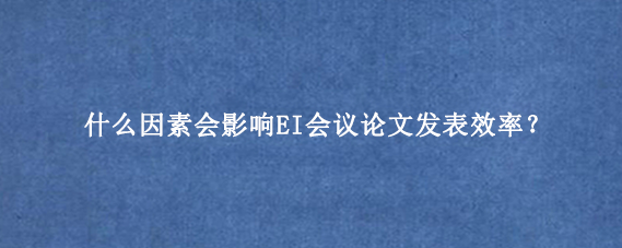 什么因素会影响EI会议论文发表效率？