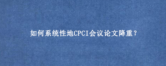 如何系统性地CPCI会议论文降重？