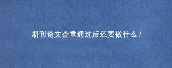 期刊论文查重通过后还要做什么？