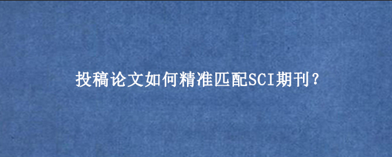 投稿论文如何精准匹配SCI期刊？