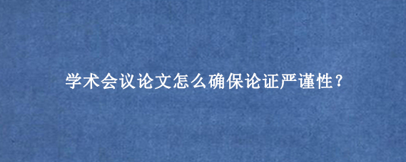 学术会议论文怎么确保论证严谨性？