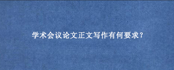 学术会议论文正文写作有何要求？