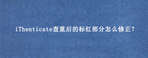 iThenticate查重后的标红部分怎么修正？