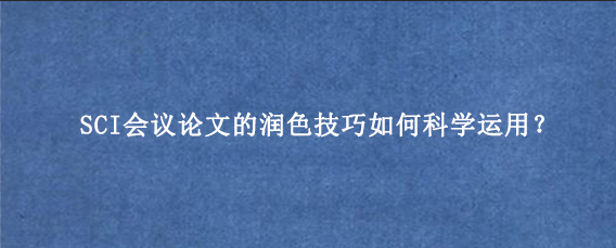 SCI会议论文的润色技巧如何科学运用？