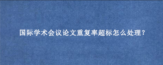 国际学术会议论文重复率超标怎么处理？