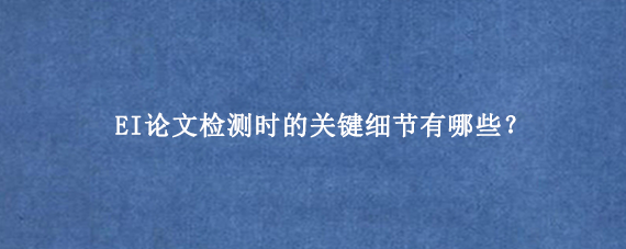 EI论文检测时的关键细节有哪些？