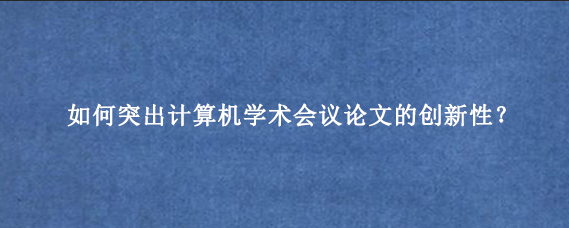 如何突出计算机学术会议论文的创新性？