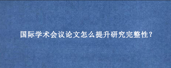 国际学术会议论文怎么提升研究完整性？