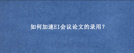 如何加速EI会议论文的录用？
