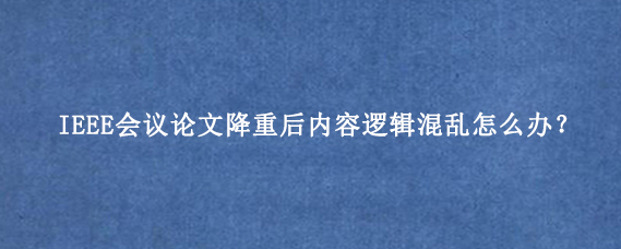IEEE会议论文降重后内容逻辑混乱怎么办？