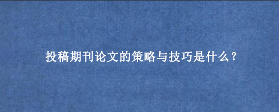 投稿期刊论文的策略与技巧是什么？
