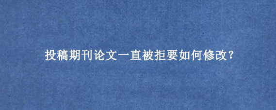 投稿期刊论文一直被拒要如何修改？