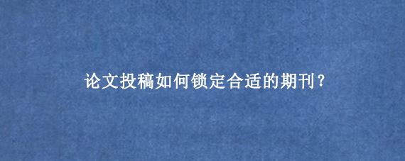 论文投稿如何锁定合适的期刊？