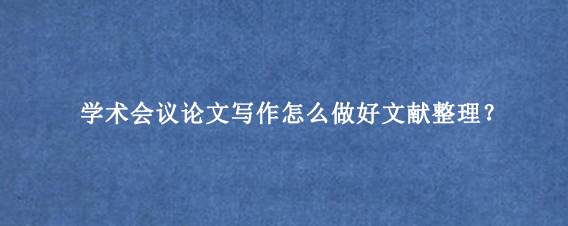 学术会议论文写作怎么做好文献整理？
