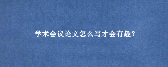 学术会议论文怎么写才会有趣？