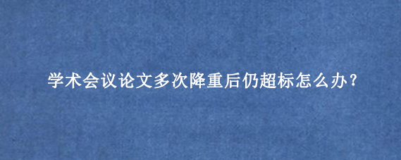 学术会议论文多次降重后仍超标怎么办？