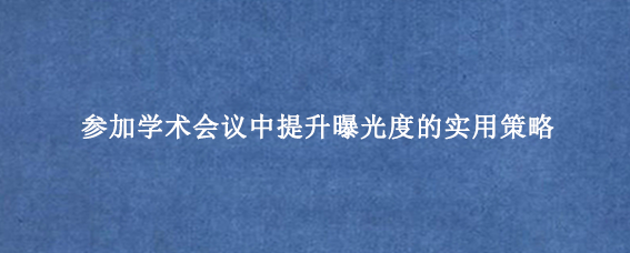 参加学术会议中提升曝光度的实用策略