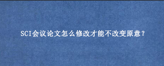 SCI会议论文怎么修改才能不改变原意？