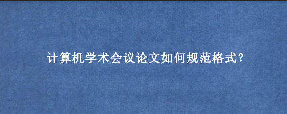 计算机学术会议论文如何规范格式？
