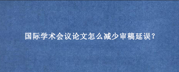 国际学术会议论文怎么减少审稿延误？