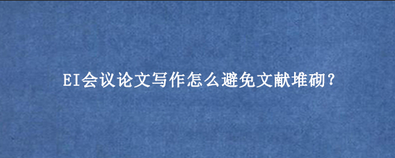 EI会议论文写作怎么避免文献堆砌？