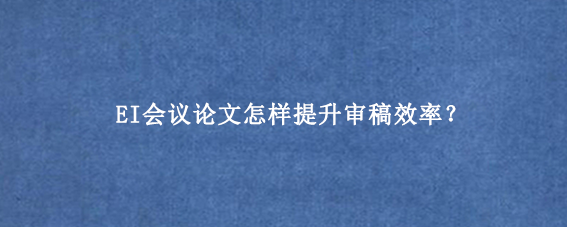 EI会议论文怎样提升审稿效率？
