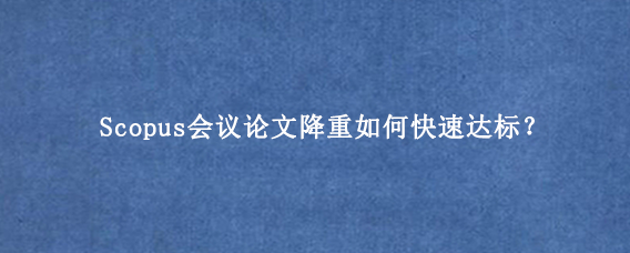 Scopus会议论文降重如何快速达标？