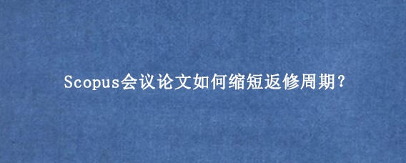 Scopus会议论文如何缩短返修周期？