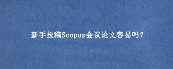 新手投稿Scopus会议论文容易吗？