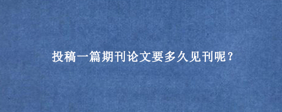 投稿一篇期刊论文要多久见刊呢？