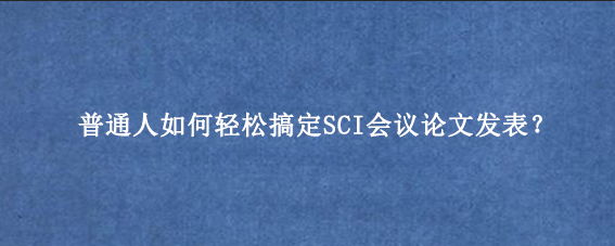 普通人如何轻松搞定SCI会议论文发表？